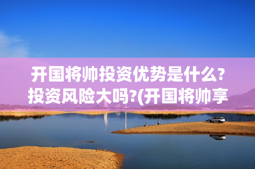 开国将帅投资优势是什么?投资风险大吗?(开国将帅享受什么待遇)