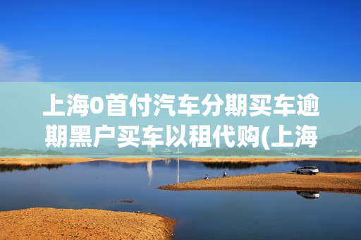 上海0首付汽车分期买车逾期黑户买车以租代购(上海0首付购车有哪些车)