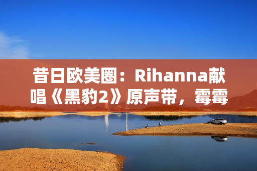 昔日欧美圈：Rihanna献唱《黑豹2》原声带，霉霉新专主打单曲确认