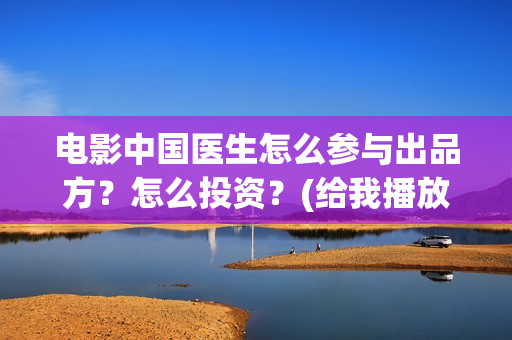 电影中国医生怎么参与出品方？怎么投资？(给我播放电影中国医生)