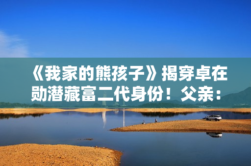 《我家的熊孩子》揭穿卓在勋潜藏富二代身份!父亲:可以回家承继 《我家的熊孩子》揭穿卓在勋潜藏富二代身份!父亲:可以回家承继