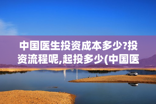 中国医生投资成本多少?投资流程呢,起投多少(中国医生总投资)
