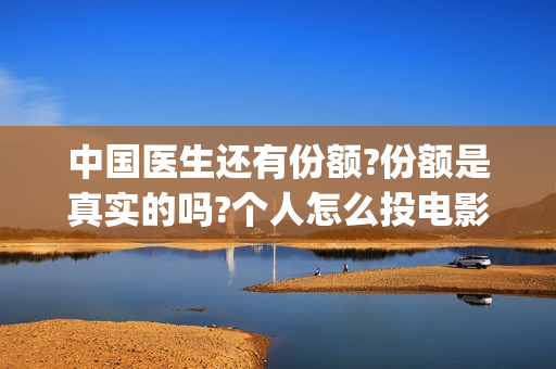 中国医生还有份额?份额是真实的吗?个人怎么投电影(中国医生太多了)