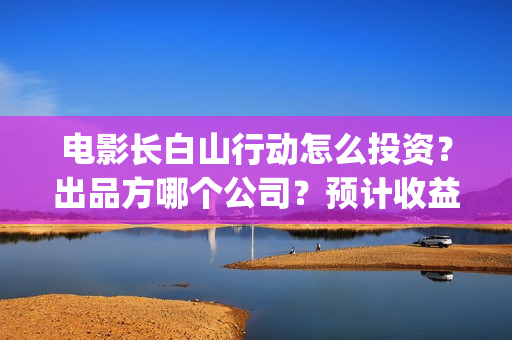 电影长白山行动怎么投资?出品方哪个公司?预计收益如何?(长白山行动出品方) 电影长白山行动怎么投资?出品方哪个公司?预计收益如何?(长白山行动出品方)