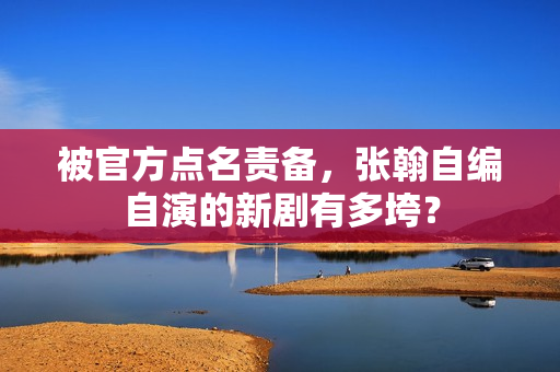 被官方点名责备，张翰自编自演的新剧有多垮？
