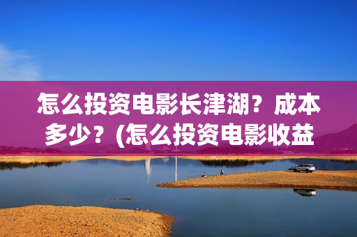 怎么投资电影长津湖?成本多少?(怎么投资电影收益) 怎么投资电影长津湖?成本多少?(怎么投资电影收益)