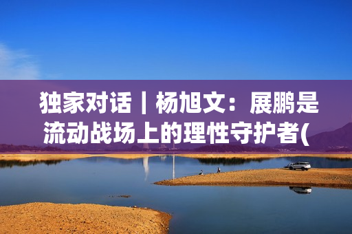  独家对话｜杨旭文：展鹏是流动战场上的理性守护者(独家对话杨钰莹)