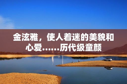 金泫雅,使人着迷的美貌和心爱……历代级童颜 金泫雅,使人着迷的美貌和心爱……历代级童颜