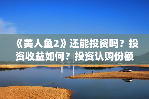 《美人鱼2》还能投资吗？投资收益如何？投资认购份额可信吗？(美人鱼2 主演)