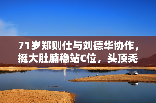 71岁郑则仕与刘德华协作，挺大肚腩稳站C位，头顶秃一大块显衰老