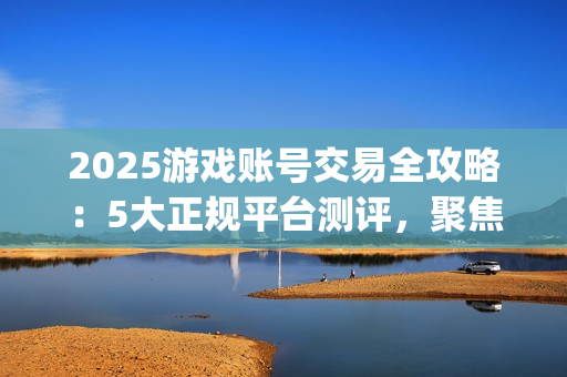 2025游戏账号交易全攻略：5大正规平台测评，聚焦安全与效率的优选指南(关于游戏账号交易是否合法)