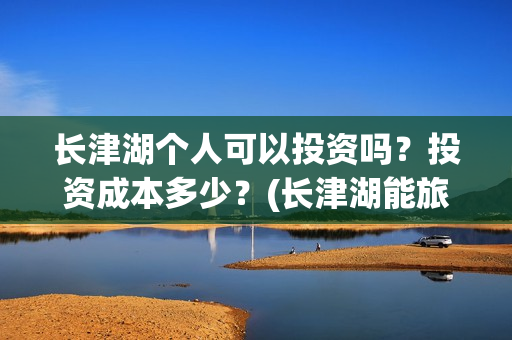 长津湖个人可以投资吗?投资成本多少?(长津湖能旅游吗) 长津湖个人可以投资吗?投资成本多少?(长津湖能旅游吗)
