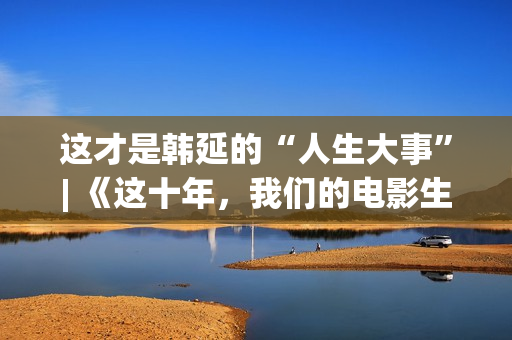 这才是韩延的“人生大事”| 《这十年，我们的电影生涯》系列报导