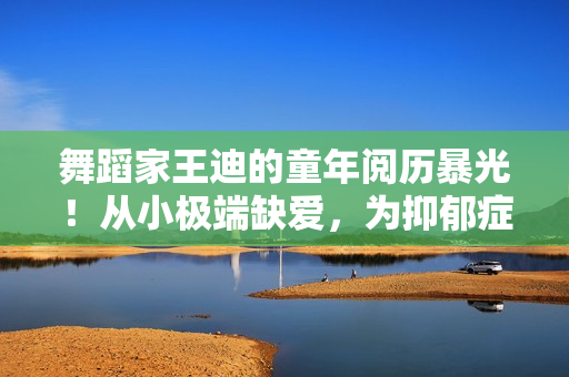 舞蹈家王迪的童年阅历暴光！从小极端缺爱，为抑郁症埋下种子