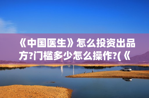 《中国医生》怎么投资出品方?门槛多少怎么操作?(《中国医生》内容介绍)