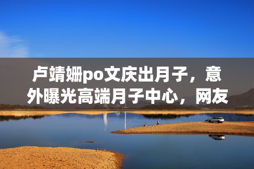 卢靖姗po文庆出月子，意外曝光高端月子中心，网友直呼“太豪横”