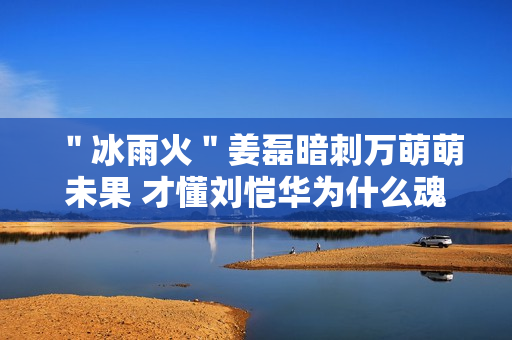 ＂冰雨火＂姜磊暗刺万萌萌未果 才懂刘恺华为什么魂不守舍