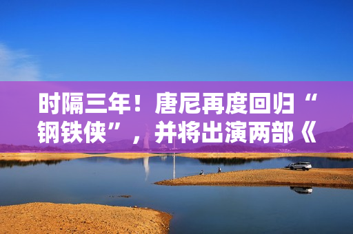 时隔三年！唐尼再度回归“钢铁侠”，并将出演两部《复仇者联盟》作品