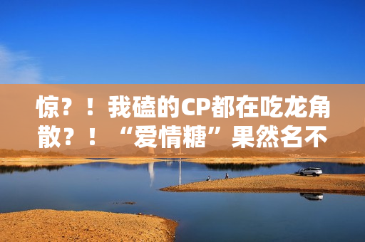 惊?!我磕的CP都在吃龙角散?!“爱情糖”果然名不虚传! 惊?!我磕的CP都在吃龙角散?!“爱情糖”果然名不虚传!
