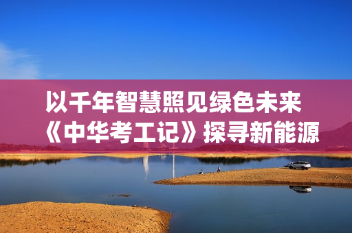 以千年智慧照见绿色未来 《中华考工记》探寻新能源(千年智慧书免费阅读) 以千年智慧照见绿色未来 《中华考工记》探寻新能源(千年智慧书免费阅读)