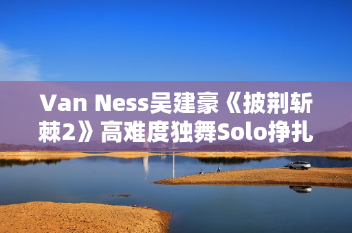 Van Ness吴建豪《披荆斩棘2》高难度独舞Solo挣扎戏剧张力迸发 Van Ness吴建豪《披荆斩棘2》高难度独舞Solo挣扎戏剧张力迸发