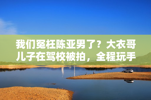 我们冤枉陈亚男了？大衣哥儿子在驾校被拍，全程玩手机不进修