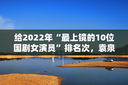 给2022年“最上镜的10位国剧女演员”排名次，袁泉第9，殷桃第2