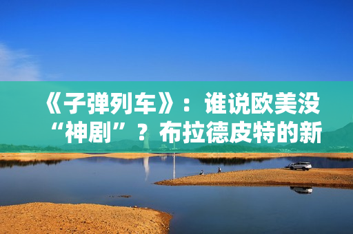 《子弹列车》：谁说欧美没“神剧”？布拉德皮特的新片第一个不服