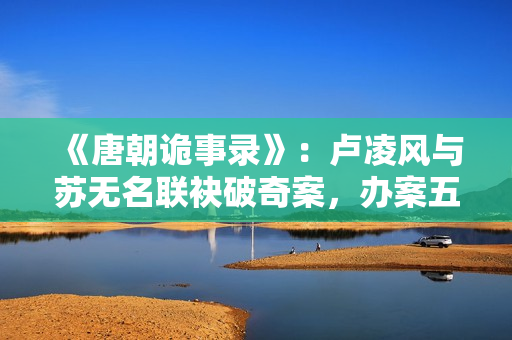 《唐朝诡事录》：卢凌风与苏无名联袂破奇案，办案五人组各有特色