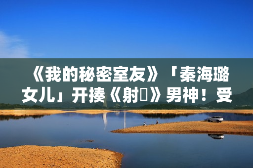 《我的秘密室友》「秦海璐女儿」开揍《射鵰》男神！受封2022最恰蛮横女友