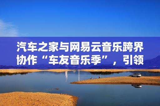 汽车之家与网易云音乐跨界协作“车友音乐季”，引领用车生涯新体式格局