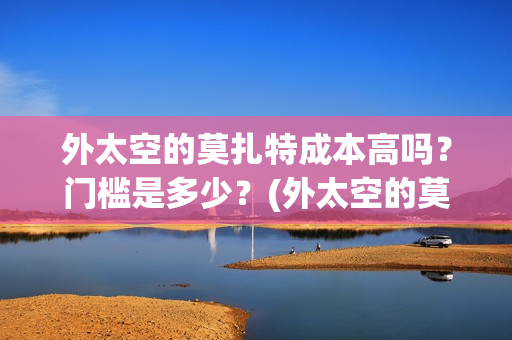 外太空的莫扎特成本高吗?门槛是多少?(外太空的莫扎特王一鸣) 外太空的莫扎特成本高吗?门槛是多少?(外太空的莫扎特王一鸣)
