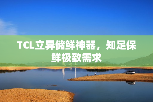 TCL立异储鲜神器，知足保鲜极致需求