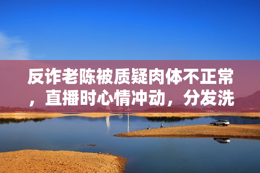 反诈老陈被质疑肉体不正常，直播时心情冲动，分发洗脑谈吐引热议