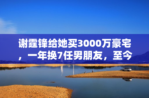 谢霆锋给她买3000万豪宅，一年换7任男朋友，至今独身只身让谢霆锋养着