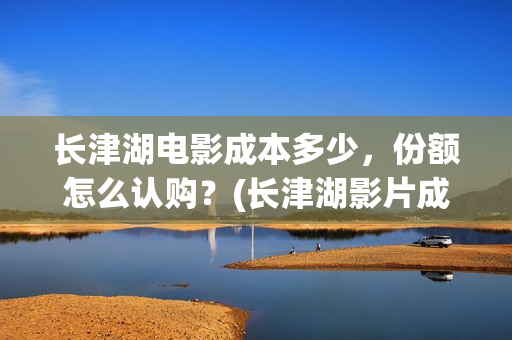 长津湖电影成本多少，份额怎么认购？(长津湖影片成本)