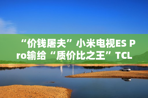“价钱屠夫”小米电视ES Pro输给“质价比之王”TCL V8G