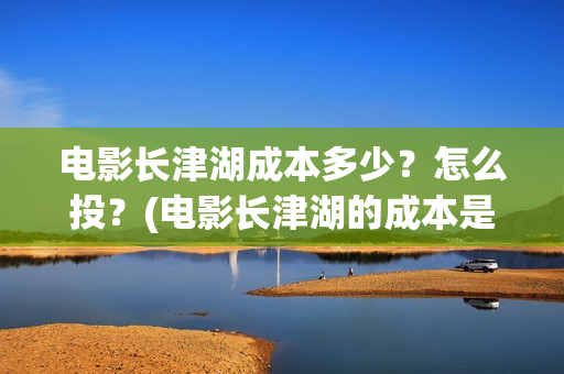 电影长津湖成本多少？怎么投？(电影长津湖的成本是多少?)