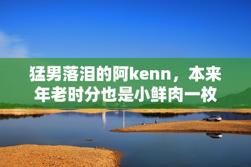 猛男落泪的阿kenn，本来年老时分也是小鲜肉一枚