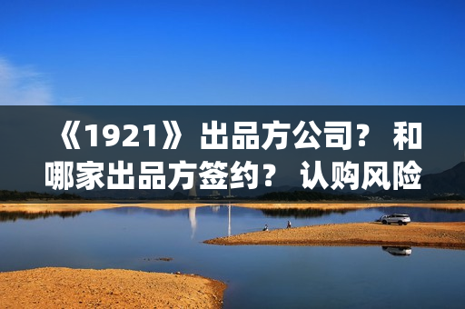 《1921》 出品方公司？ 和哪家出品方签约？ 认购风险高不高？(出品方和联合出品方的区别)