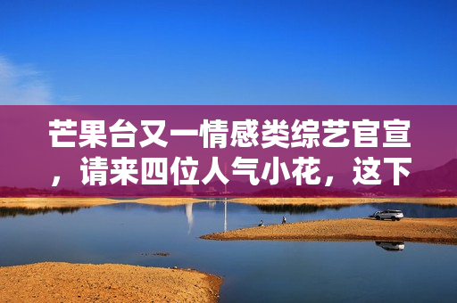 芒果台又一情感类综艺官宣，请来四位人气小花，这下说啥都要追了