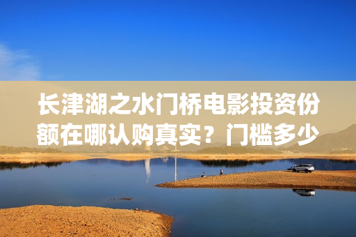长津湖之水门桥电影投资份额在哪认购真实？门槛多少？怎么投资？(长津湖之水门桥观后感)
