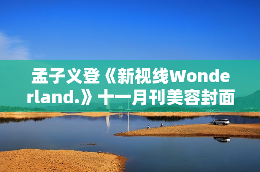 孟子义登《新视线Wonderland.》十一月刊美容封面 散步童真乐土感触感染复古韶光