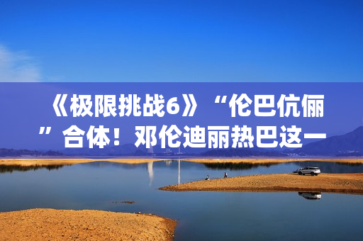 《极限挑战6》“伦巴伉俪”合体!邓伦迪丽热巴这一行为cp满满 《极限挑战6》“伦巴伉俪”合体!邓伦迪丽热巴这一行为cp满满