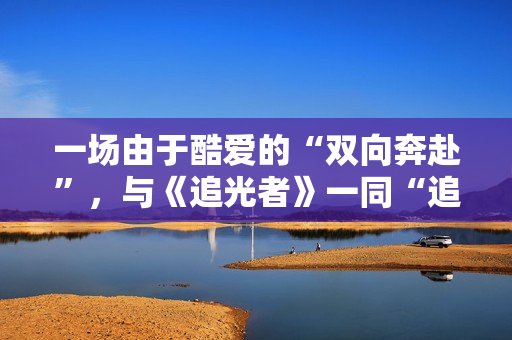 一场由于酷爱的“双向奔赴”，与《追光者》一同“追光”