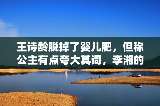 王诗龄脱掉了婴儿肥,但称公主有点夸大其词,李湘的教育理念超前 王诗龄脱掉了婴儿肥,但称公主有点夸大其词,李湘的教育理念超前