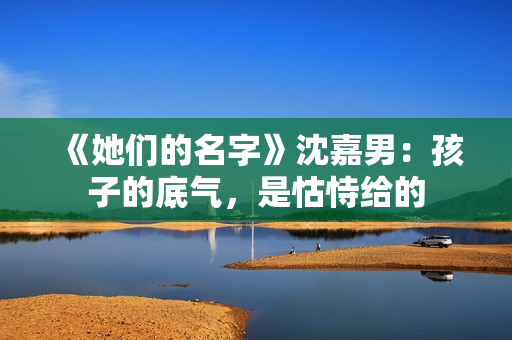 《她们的名字》沈嘉男：孩子的底气，是怙恃给的