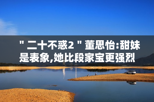 "二十不惑2"董思怡:甜妹是表象,她比段家宝更强烈热闹 "二十不惑2"董思怡:甜妹是表象,她比段家宝更强烈热闹