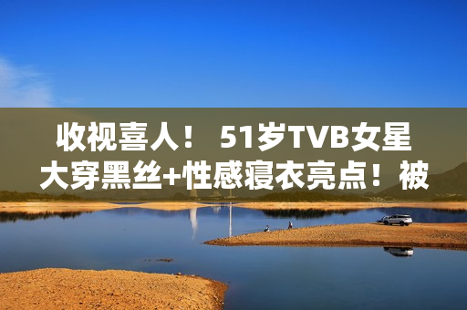 收视喜人！ 51岁TVB女星大穿黑丝+性感寝衣亮点！被赞女人味实足！