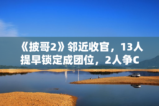 《披哥2》邻近收官,13人提早锁定成团位,2人争C位,3人抢队长 《披哥2》邻近收官,13人提早锁定成团位,2人争C位,3人抢队长
